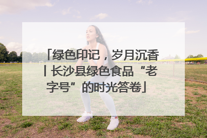 绿色印记，岁月沉香丨长沙县绿色食品“老字号”的时光答卷